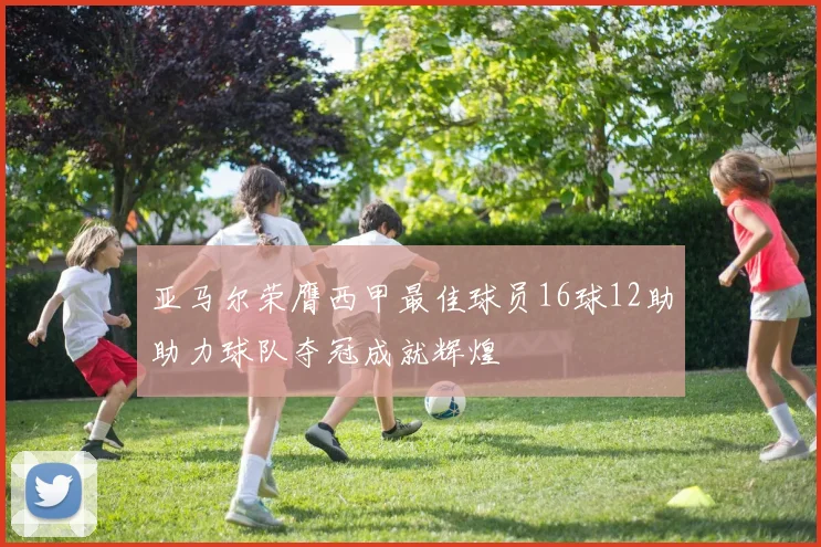 亚马尔荣膺西甲最佳球员16球12助助力球队夺冠成就辉煌