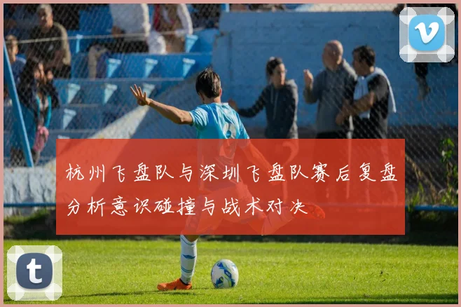 杭州飞盘队与深圳飞盘队赛后复盘分析意识碰撞与战术对决