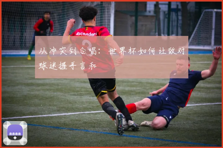 从冲突到合唱：世界杯如何让敌对球迷握手言和