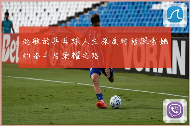 赵敏的乒乓球人生深度对话探索她的奋斗与荣耀之路