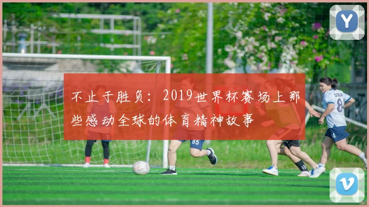 不止于胜负：2019世界杯赛场上那些感动全球的体育精神故事